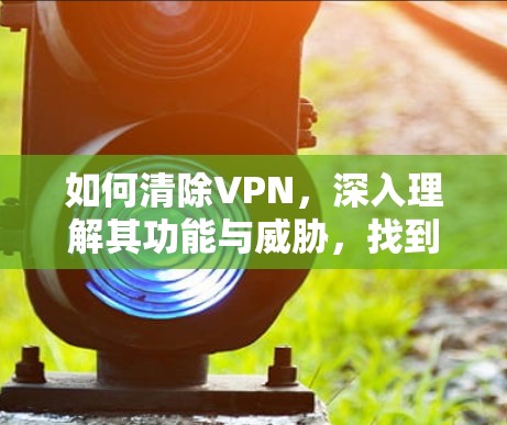 如何清除VPN,深入理解其功能与威胁,找到清除方法 如何清除VPN,深入理解其功能与威胁,找到清除方法