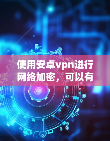 使用安卓vpn进行网络加密，可以有效地保护你的数据和网络，以下是详细的步骤指南