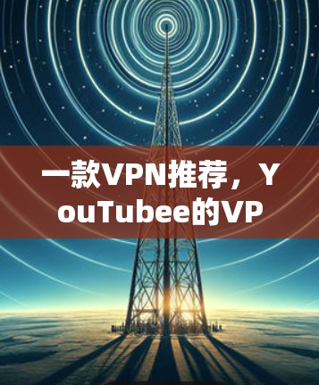 一款VPN推荐，YouTubee的VPN解决方案，让你轻松享受网络