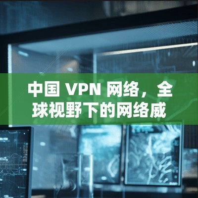 中国 VPN 网络，全球视野下的网络威胁