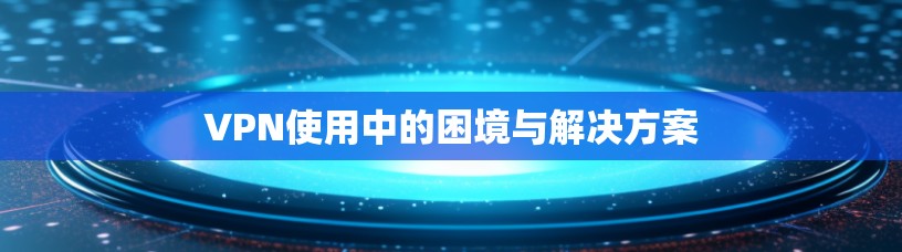 VPN使用中的困境与解决方案 VPN使用中的困境与解决方案