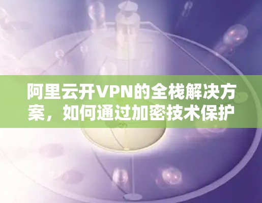 阿里云开VPN的全栈解决方案，如何通过加密技术保护用户数据
