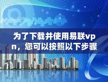为了下载并使用易联vpn，您可以按照以下步骤进行