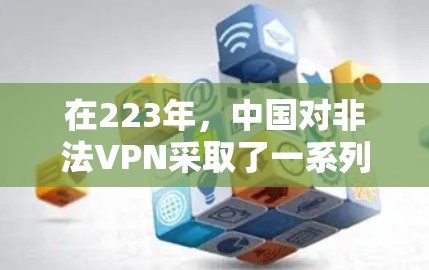 在223年,中国对非法VPN采取了一系列措施,包括下架、限制使用和暂停服务。以下是关于这一事件的分析 在223年,中国对非法VPN采取了一系列措施,包括下架、限制使用和暂停服务。以下是关于这一事件的分析