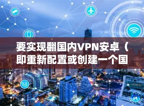 要实现翻国内VPN安卓（即重新配置或创建一个国内VPN系统使用安卓平台）可以按照以下步骤进行