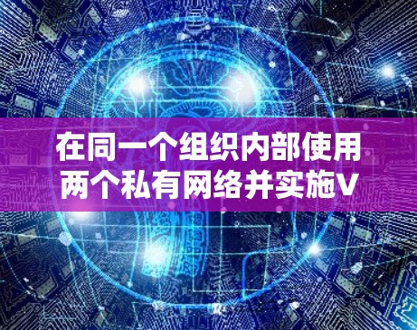 在同一个组织内部使用两个私有网络并实施VPN，可以增强内部的安全防护。以下是详细的步骤说明