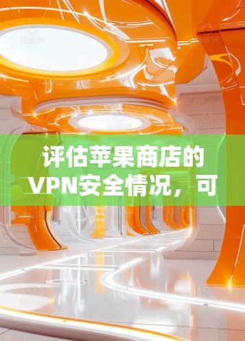 评估苹果商店的VPN安全情况，可以从以下几个方面进行全面检查和了解