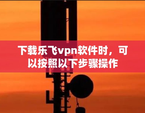 下载乐飞vpn软件时,可以按照以下步骤操作 下载乐飞vpn软件时,可以按照以下步骤操作