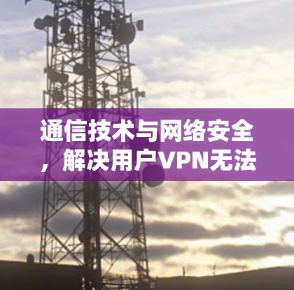 通信技术与网络安全,解决用户VPN无法打印问题的技术突破 通信技术与网络安全,解决用户VPN无法打印问题的技术突破