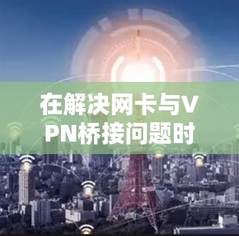 在解决网卡与VPN桥接问题时，以下是一些步骤和建议