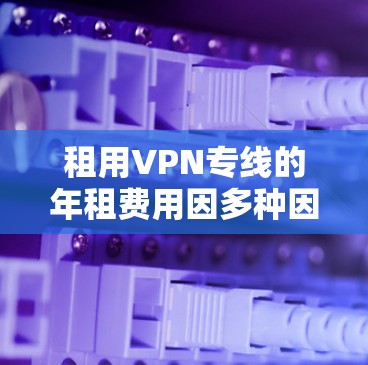租用VPN专线的年租费用因多种因素而有所不同,以下是一些影响年租费用的主要因素和可能的年租费用范围 租用VPN专线的年租费用因多种因素而有所不同,以下是一些影响年租费用的主要因素和可能的年租费用范围
