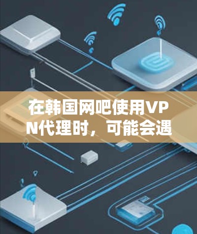在韩国网吧使用VPN代理时，可能会遇到多种问题，以下是一些关键考虑因素