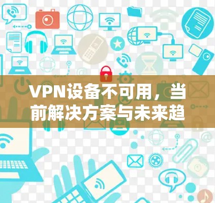 VPN设备不可用,当前解决方案与未来趋势 VPN设备不可用,当前解决方案与未来趋势