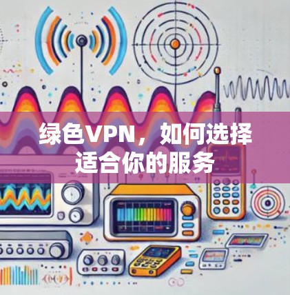 绿色VPN,如何选择适合你的服务 绿色VPN,如何选择适合你的服务