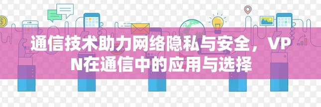 通信技术助力网络隐私与安全,VPN在通信中的应用与选择 通信技术助力网络隐私与安全,VPN在通信中的应用与选择