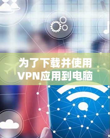 为了下载并使用VPN应用到电脑上，您可以按照以下步骤操作