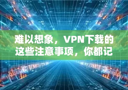 难以想象，VPN下载的这些注意事项，你都记住了么？