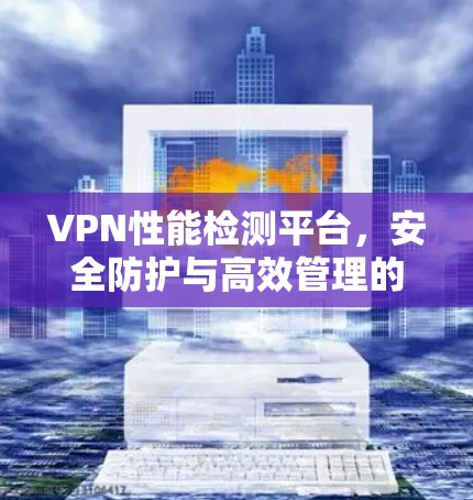 VPN性能检测平台,安全防护与高效管理的全流程解决方案 VPN性能检测平台,安全防护与高效管理的全流程解决方案