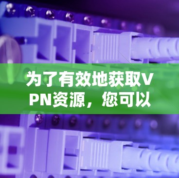 为了有效地获取VPN资源，您可以按照以下步骤进行