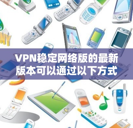 VPN稳定网络版的最新版本可以通过以下方式获取 VPN稳定网络版的最新版本可以通过以下方式获取