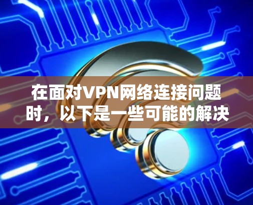 在面对VPN网络连接问题时，以下是一些可能的解决方案和潜在的注意事项