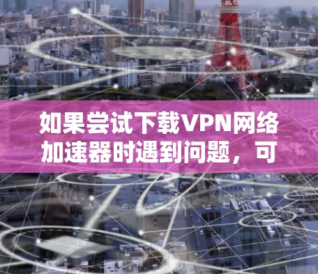 如果尝试下载VPN网络加速器时遇到问题，可以按照以下步骤进行排查和解决