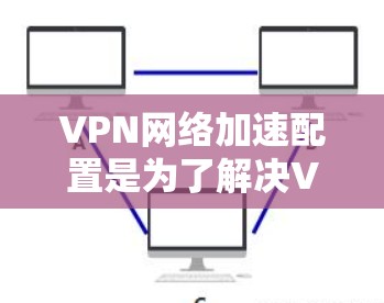 VPN网络加速配置是为了解决VPN连接速度慢或延迟的问题而进行的设置。以下是详细的配置步骤