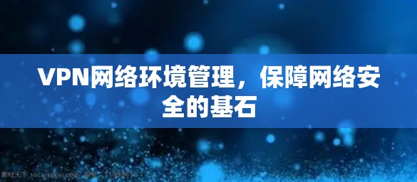 VPN网络环境管理,保障网络安全的基石 VPN网络环境管理,保障网络安全的基石