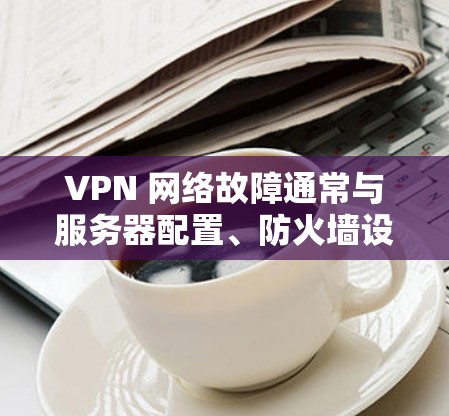 VPN 网络故障通常与服务器配置、防火墙设置或网络环境等因素有关。以下是一些常见的修复步骤，您可以根据具体情况调整