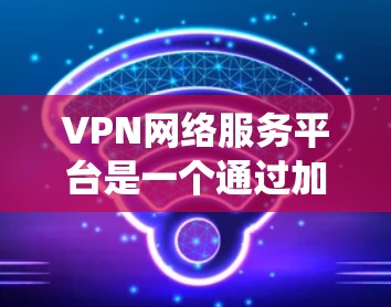 VPN网络服务平台是一个通过加密技术和网络设备将内网流量转换为互联网流量的系统，目的是保护数据的安全和隐私。以下是关于VPN网络服务平台的详细总结