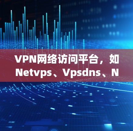 VPN网络访问平台，如Netvps、Vpsdns、Netvps.com等，旨在为用户提供安全、便捷的VPN访问体验。以下是关于选择VPN网络访问平台的详细分析和建议