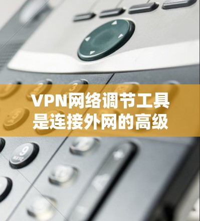 VPN网络调节工具是连接外网的高级工具，帮助用户优化VPN设置，提升网络体验。以下是对该工具的分步解释