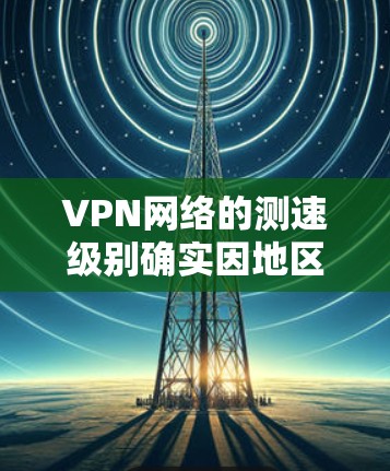 VPN网络的测速级别确实因地区和设备而异，具体表现如下