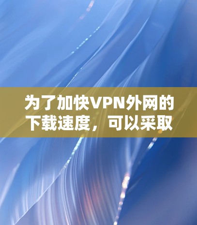 为了加快VPN外网的下载速度,可以采取以下步骤 为了加快VPN外网的下载速度,可以采取以下步骤
