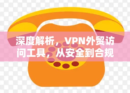 深度解析，VPN外贸访问工具，从安全到合规