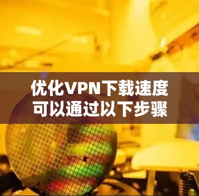 优化VPN下载速度可以通过以下步骤进行 优化VPN下载速度可以通过以下步骤进行