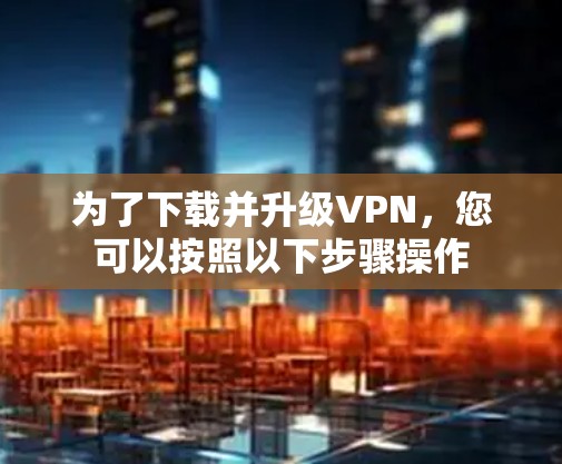 为了下载并升级VPN,您可以按照以下步骤操作 为了下载并升级VPN,您可以按照以下步骤操作
