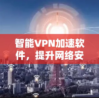 智能VPN加速软件，提升网络安全与用户体验的高效解决方案