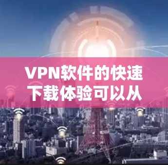 VPN软件的快速下载体验可以从以下几个方面入手