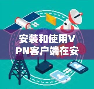 安装和使用VPN客户端在安卓上是一个逐步的过程,需要遵循以下步骤 安装和使用VPN客户端在安卓上是一个逐步的过程,需要遵循以下步骤
