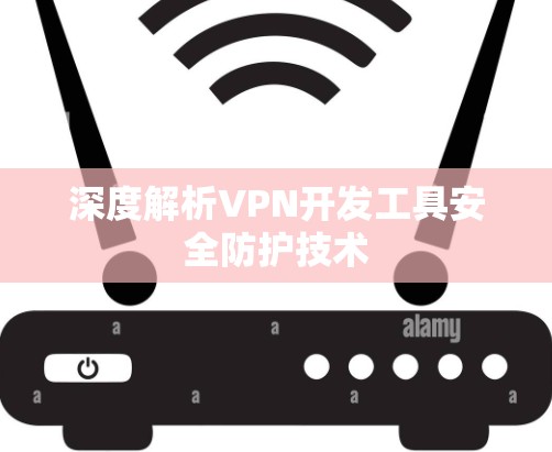 深度解析VPN开发工具安全防护技术 深度解析VPN开发工具安全防护技术