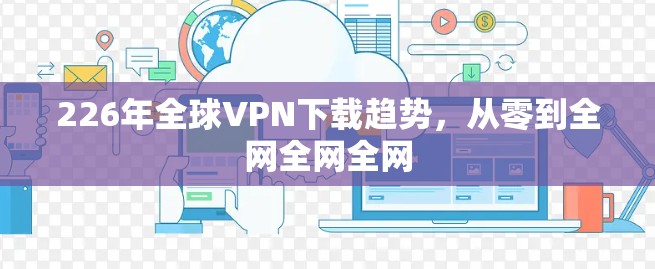 226年全球VPN下载趋势，从零到全网全网全网