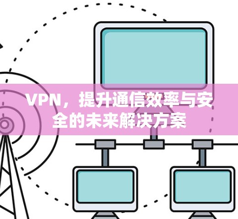 VPN,提升通信效率与安全的未来解决方案 VPN,提升通信效率与安全的未来解决方案