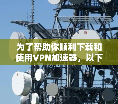 为了帮助你顺利下载和使用VPN加速器，以下是一些详细的步骤和建议