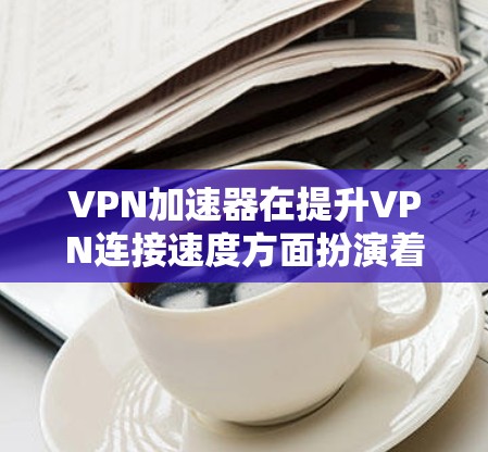 VPN加速器在提升VPN连接速度方面扮演着重要角色，选择合适的加速器并合理设置参数是关键。以下是使用VPN加速器的心得总结