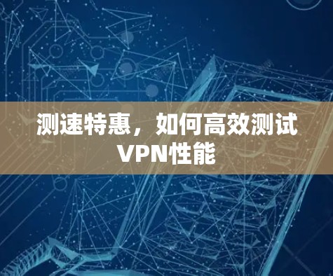 测速特惠,如何高效测试VPN性能 测速特惠,如何高效测试VPN性能