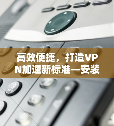 高效便捷，打造VPN加速新标准—安装和配置VPN加速工具教程