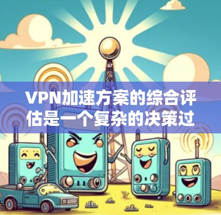 VPN加速方案的综合评估是一个复杂的决策过程，需要综合考虑多个因素。以下是根据你的需求和问题的综合评估框架