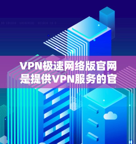 VPN极速网络版官网是提供VPN服务的官方或第三方网站，旨在提供安全可靠的网络连接。以下是几个常见的VPN极速网络版官网