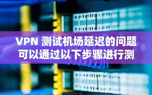 VPN 测试机场延迟的问题可以通过以下步骤进行测试和解决 VPN 测试机场延迟的问题可以通过以下步骤进行测试和解决